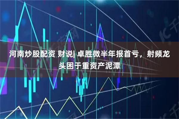 河南炒股配资 财说| 卓胜微半年报首亏，射频龙头困于重资产泥潭