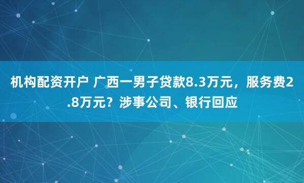 机构配资开户 广西一男子贷款8.3万元，服务费2.8万元？涉事公司、银行回应
