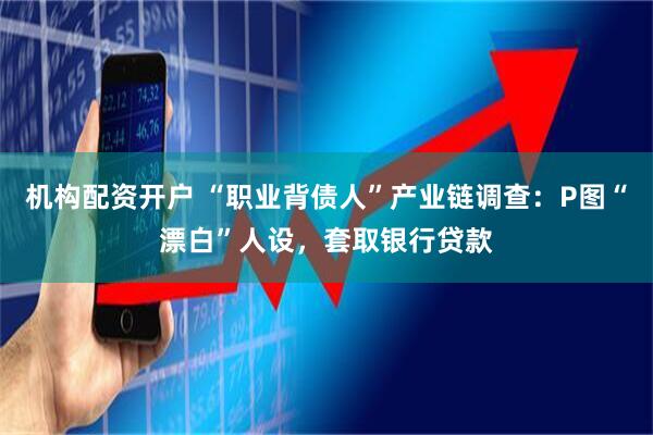 机构配资开户 “职业背债人”产业链调查：P图“漂白”人设，套取银行贷款
