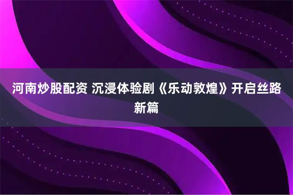 河南炒股配资 沉浸体验剧《乐动敦煌》开启丝路新篇