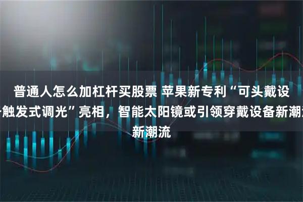 普通人怎么加杠杆买股票 苹果新专利“可头戴设备触发式调光”亮相，智能太阳镜或引领穿戴设备新潮流