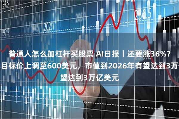 普通人怎么加杠杆买股票 AI日报丨还要涨36%？特斯拉目标价上调至600美元，市值到2026年有望达到3万亿美元