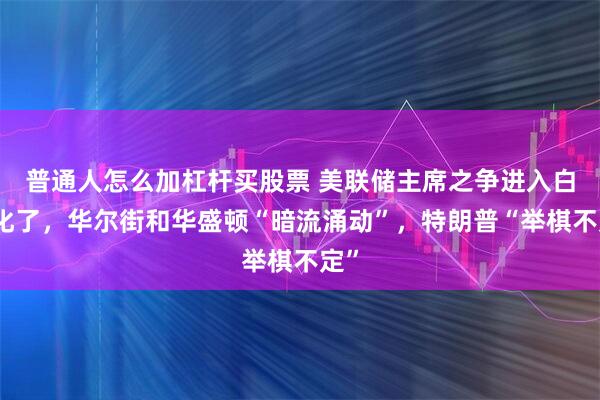 普通人怎么加杠杆买股票 美联储主席之争进入白热化了，华尔街和华盛顿“暗流涌动”，特朗普“举棋不定”