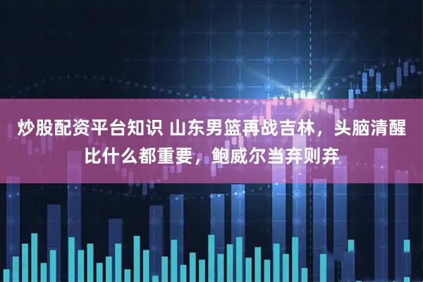 炒股配资平台知识 山东男篮再战吉林，头脑清醒比什么都重要，鲍威尔当弃则弃