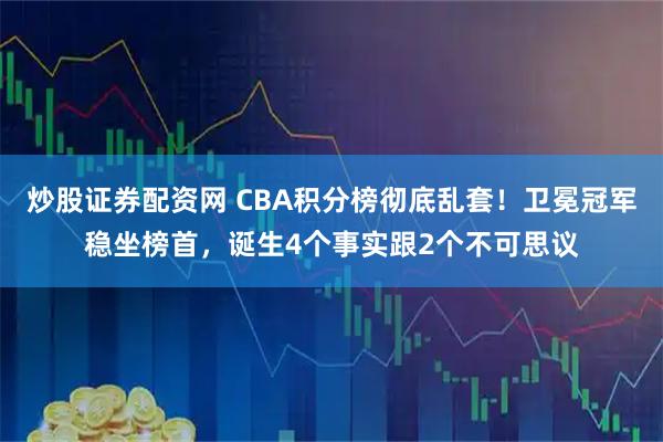 炒股证券配资网 CBA积分榜彻底乱套！卫冕冠军稳坐榜首，诞生4个事实跟2个不可思议