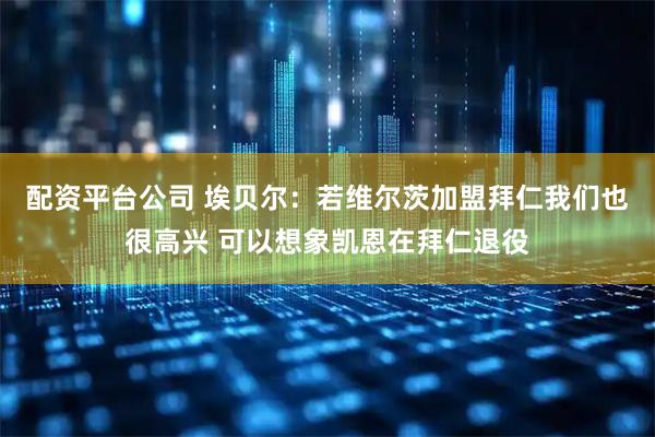 配资平台公司 埃贝尔：若维尔茨加盟拜仁我们也很高兴 可以想象凯恩在拜仁退役