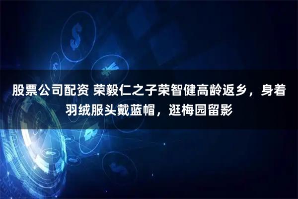 股票公司配资 荣毅仁之子荣智健高龄返乡，身着羽绒服头戴蓝帽，逛梅园留影