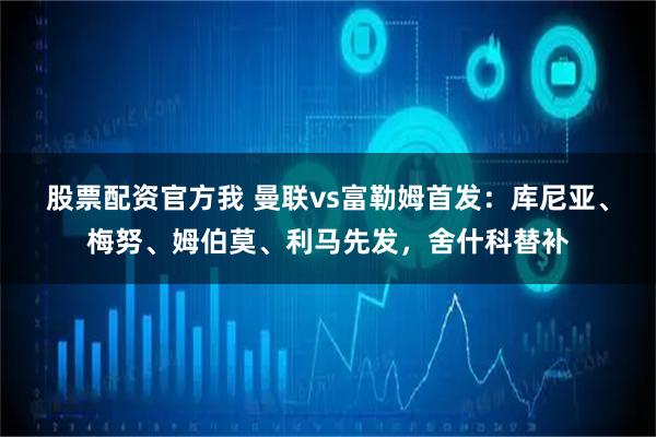 股票配资官方我 曼联vs富勒姆首发：库尼亚、梅努、姆伯莫、利马先发，舍什科替补