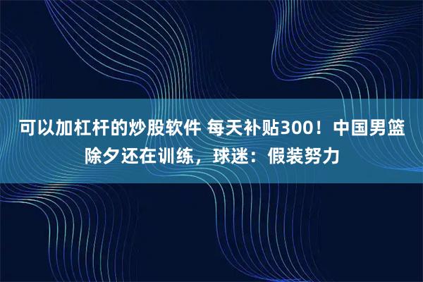 可以加杠杆的炒股软件 每天补贴300！中国男篮除夕还在训练，球迷：假装努力