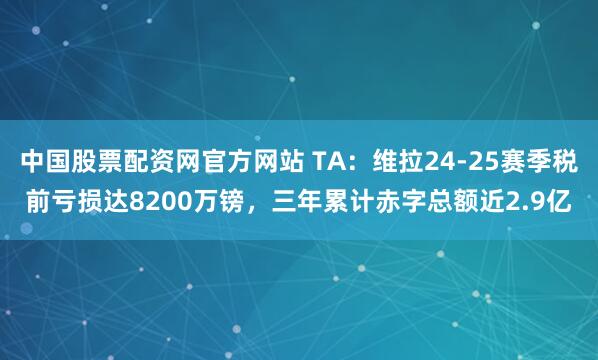 中国股票配资网官方网站 TA：维拉24-25赛季税前亏损达8200万镑，三年累计赤字总额近2.9亿