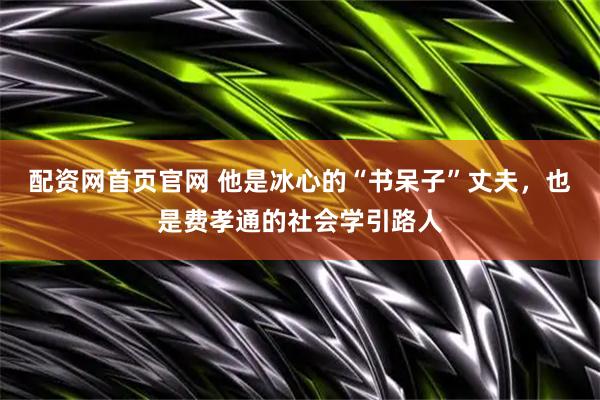 配资网首页官网 他是冰心的“书呆子”丈夫，也是费孝通的社会学引路人