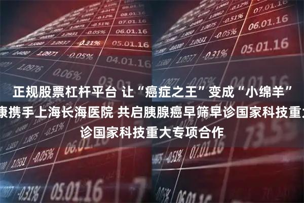 正规股票杠杆平台 让“癌症之王”变成“小绵羊”——美年健康携手上海长海医院 共启胰腺癌早筛早诊国家科技重大专项合作