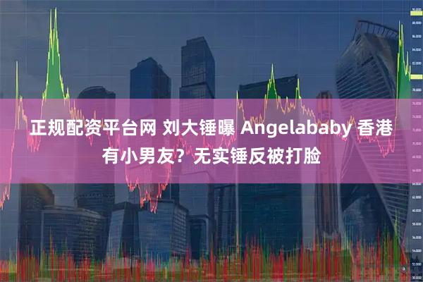 正规配资平台网 刘大锤曝 Angelababy 香港有小男友？无实锤反被打脸