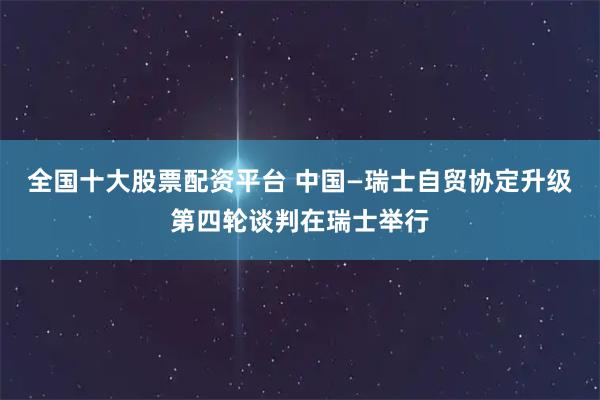 全国十大股票配资平台 中国—瑞士自贸协定升级第四轮谈判在瑞士举行