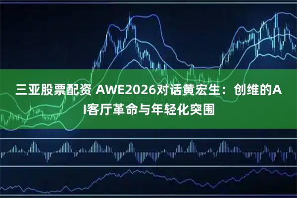 三亚股票配资 AWE2026对话黄宏生：创维的AI客厅革命与年轻化突围