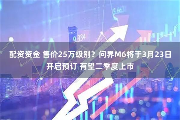 配资资金 售价25万级别？问界M6将于3月23日开启预订 有望二季度上市